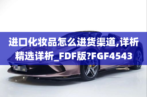 进口化妆品怎么进货渠道,详析精选详析_FDF版?FGF4543