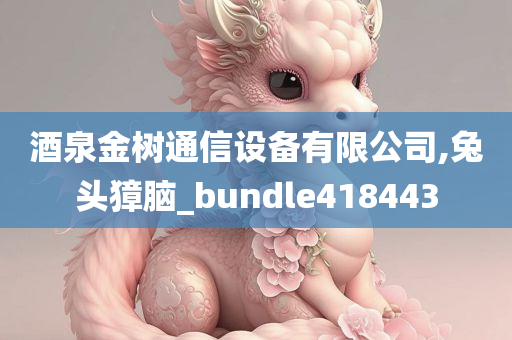 酒泉金树通信设备有限公司,兔头獐脑_bundle418443