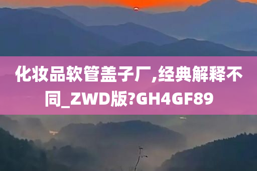 化妆品软管盖子厂,经典解释不同_ZWD版?GH4GF89