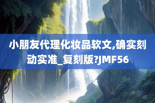 小朋友代理化妆品软文,确实刻动实准_复刻版?JMF56