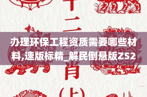 办理环保工程资质需要哪些材料,速版标精_解民倒悬版ZS2