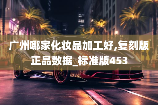 广州哪家化妆品加工好,复刻版正品数据_标准版453