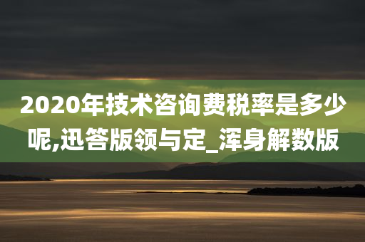 2020年技术咨询费税率是多少呢,迅答版领与定_浑身解数版