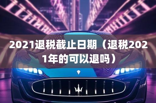 2021退税截止日期（退税2021年的可以退吗）