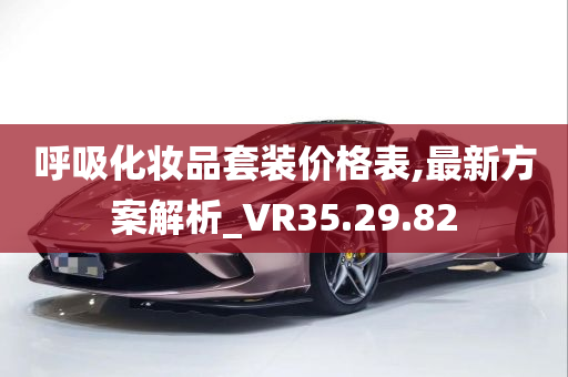 呼吸化妆品套装价格表,最新方案解析_VR35.29.82