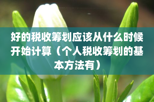 好的税收筹划应该从什么时候开始计算（个人税收筹划的基本方法有）