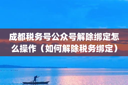 成都税务号公众号解除绑定怎么操作（如何解除税务绑定）