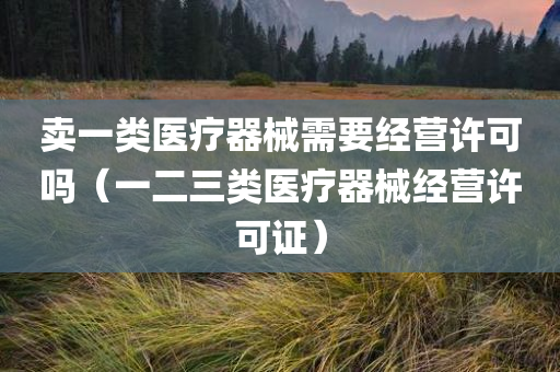 卖一类医疗器械需要经营许可吗（一二三类医疗器械经营许可证）