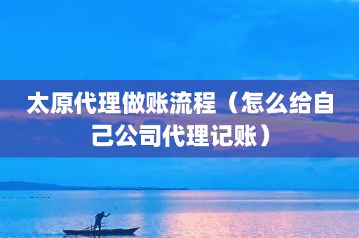 太原代理做账流程（怎么给自己公司代理记账）