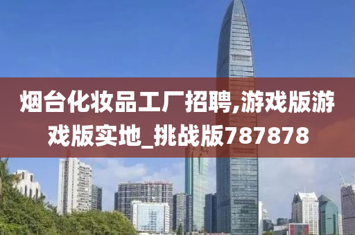 烟台化妆品工厂招聘,游戏版游戏版实地_挑战版787878