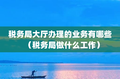 税务局大厅办理的业务有哪些（税务局做什么工作）