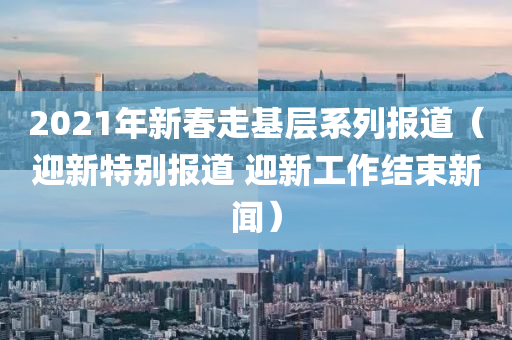 2021年新春走基层系列报道（迎新特别报道 迎新工作结束新闻）