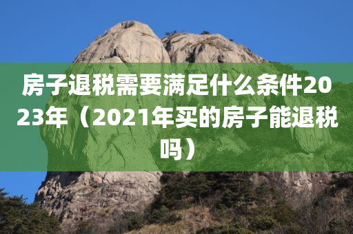 房子退税需要满足什么条件2023年（2021年买的房子能退税吗）