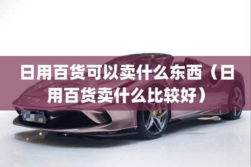 日用百货可以卖什么东西（日用百货卖什么比较好）