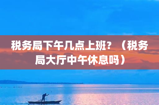 税务局下午几点上班？（税务局大厅中午休息吗）