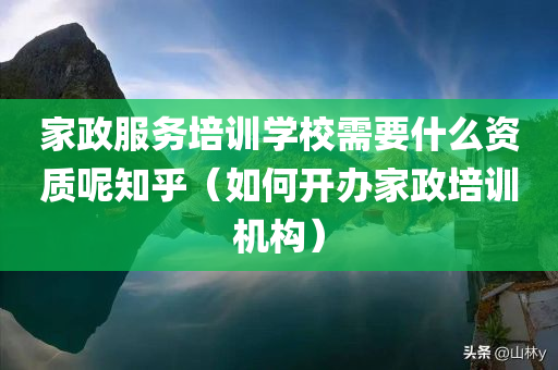 家政服务培训学校需要什么资质呢知乎（如何开办家政培训机构）