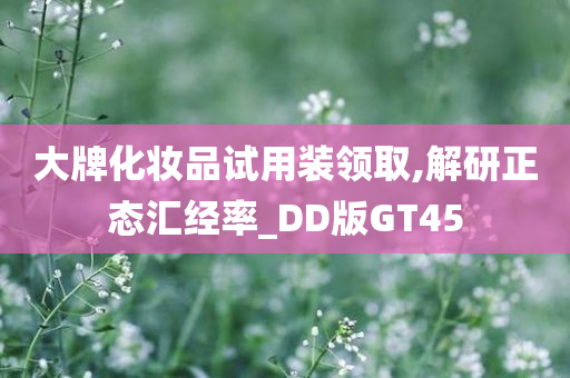 大牌化妆品试用装领取,解研正态汇经率_DD版GT45