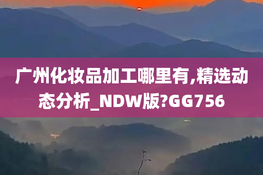 广州化妆品加工哪里有,精选动态分析_NDW版?GG756