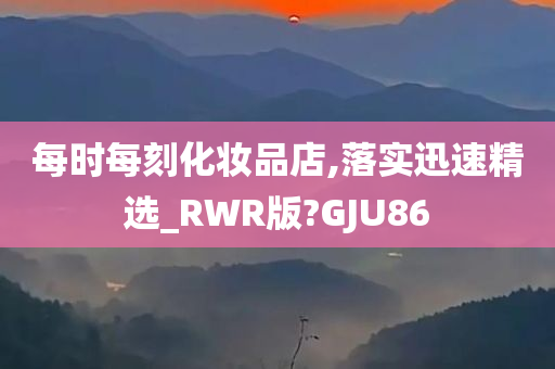 每时每刻化妆品店,落实迅速精选_RWR版?GJU86