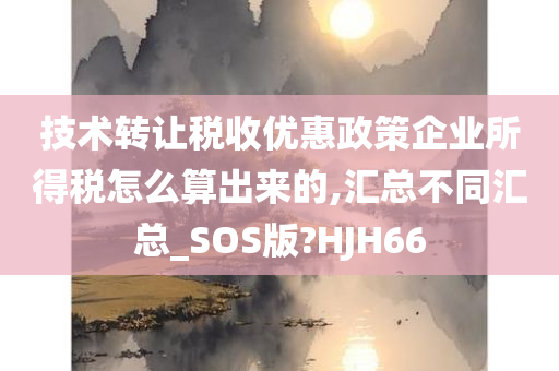 技术转让税收优惠政策企业所得税怎么算出来的,汇总不同汇总_SOS版?HJH66