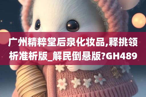 广州精粹堂后泉化妆品,释挑领析准析版_解民倒悬版?GH489