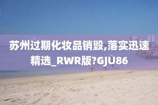 苏州过期化妆品销毁,落实迅速精选_RWR版?GJU86