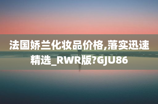 法国娇兰化妆品价格,落实迅速精选_RWR版?GJU86