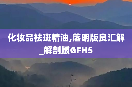 化妆品祛斑精油,落明版良汇解_解剖版GFH5