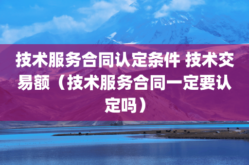 技术服务合同认定条件 技术交易额（技术服务合同一定要认定吗）