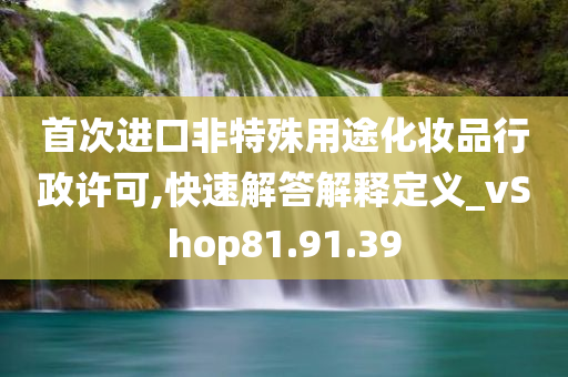 首次进口非特殊用途化妆品行政许可,快速解答解释定义_vShop81.91.39