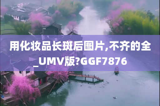 用化妆品长斑后图片,不齐的全_UMV版?GGF7876