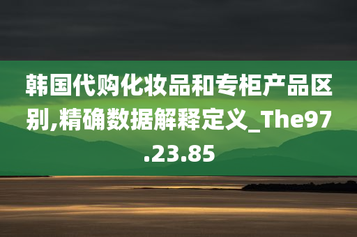 韩国代购化妆品和专柜产品区别,精确数据解释定义_The97.23.85