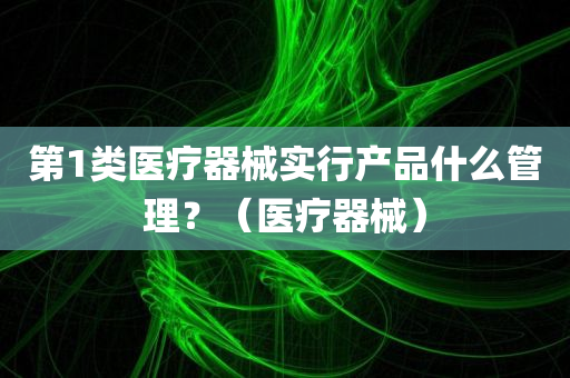 第1类医疗器械实行产品什么管理？（医疗器械）