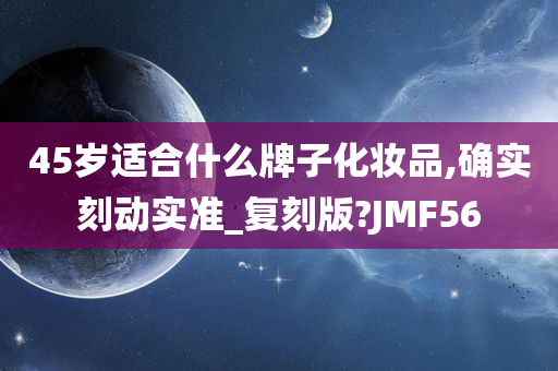 45岁适合什么牌子化妆品,确实刻动实准_复刻版?JMF56