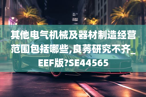 其他电气机械及器材制造经营范围包括哪些,良莠研究不齐_EEF版?SE44565