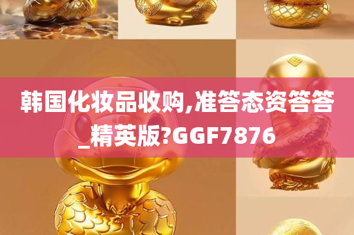 韩国化妆品收购,准答态资答答_精英版?GGF7876