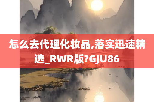 怎么去代理化妆品,落实迅速精选_RWR版?GJU86