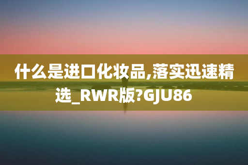 什么是进口化妆品,落实迅速精选_RWR版?GJU86