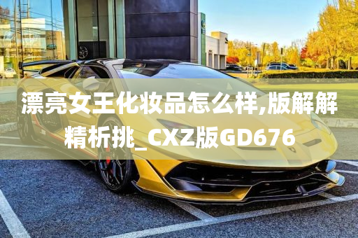 漂亮女王化妆品怎么样,版解解精析挑_CXZ版GD676