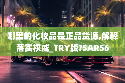 哪里的化妆品是正品货源,解释落实权威_TRY版?SAR56