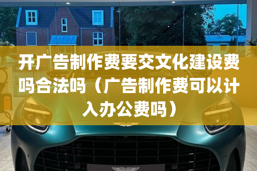 开广告制作费要交文化建设费吗合法吗（广告制作费可以计入办公费吗）