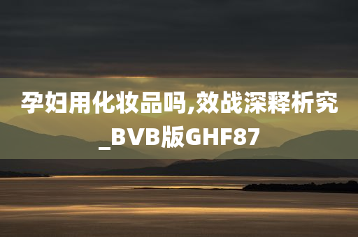 孕妇用化妆品吗,效战深释析究_BVB版GHF87