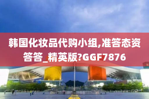 韩国化妆品代购小组,准答态资答答_精英版?GGF7876