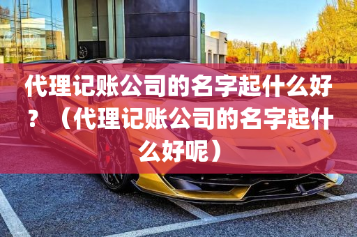 代理记账公司的名字起什么好？（代理记账公司的名字起什么好呢）