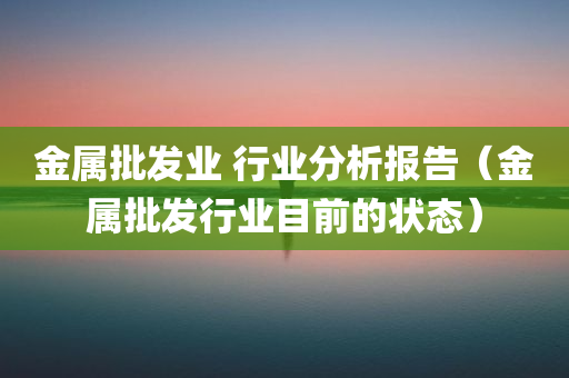 金属批发业 行业分析报告（金属批发行业目前的状态）